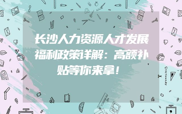 长沙人力资源人才发展福利政策详解：高额补贴等你来拿！