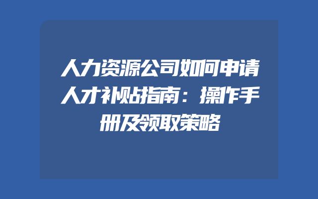 人力资源公司如何申请人才补贴指南：操作手册及领取策略
