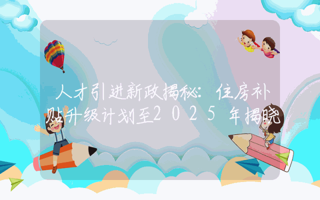 人才引进新政揭秘：住房补贴升级计划至2025年揭晓