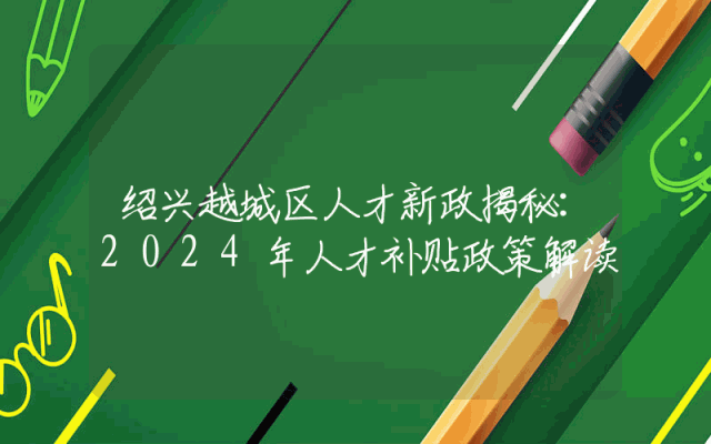 绍兴越城区人才新政揭秘：2024年人才补贴政策解读