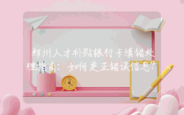 郑州人才补贴银行卡填错处理指南：如何更正错误信息？