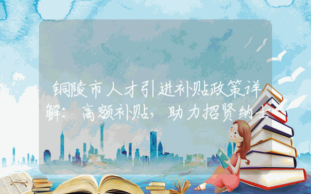 铜陵市人才引进补贴政策详解：高额补贴，助力招贤纳士