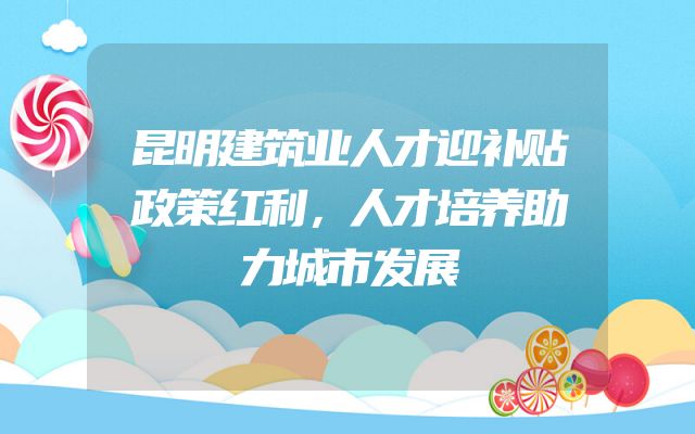 昆明建筑业人才迎补贴政策红利，人才培养助力城市发展