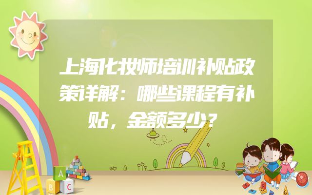 上海化妆师培训补贴政策详解：哪些课程有补贴，金额多少？