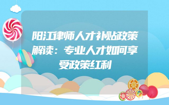 阳江律师人才补贴政策解读：专业人才如何享受政策红利