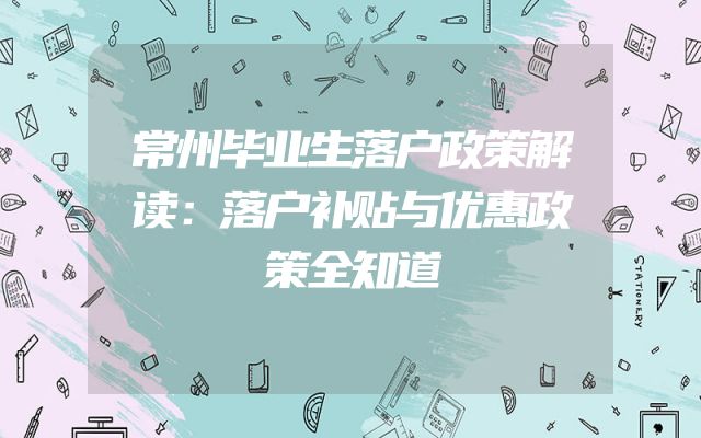 常州毕业生落户政策解读：落户补贴与优惠政策全知道