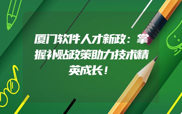 厦门软件人才新政：掌握补贴政策助力技术精英成长！