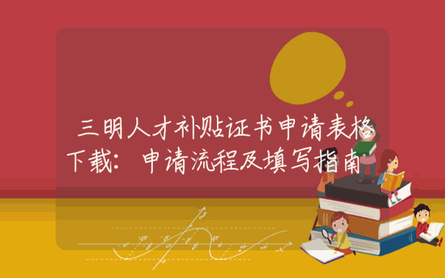三明人才补贴证书申请表格下载：申请流程及填写指南