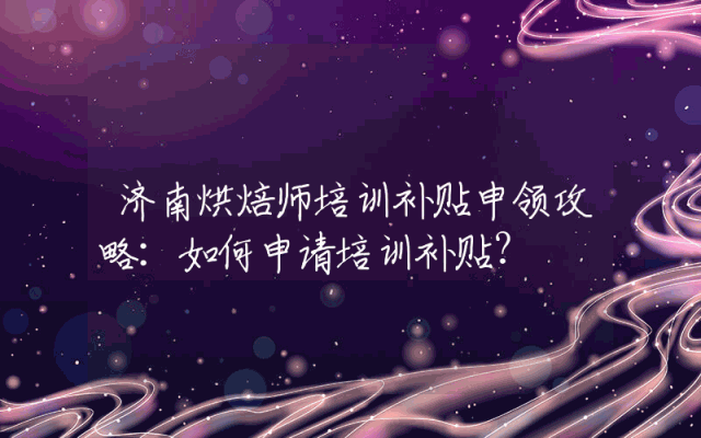济南烘焙师培训补贴申领攻略：如何申请培训补贴？