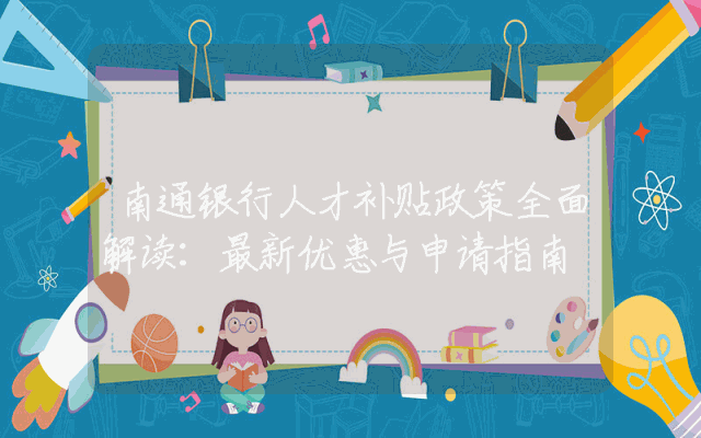 南通银行人才补贴政策全面解读：最新优惠与申请指南
