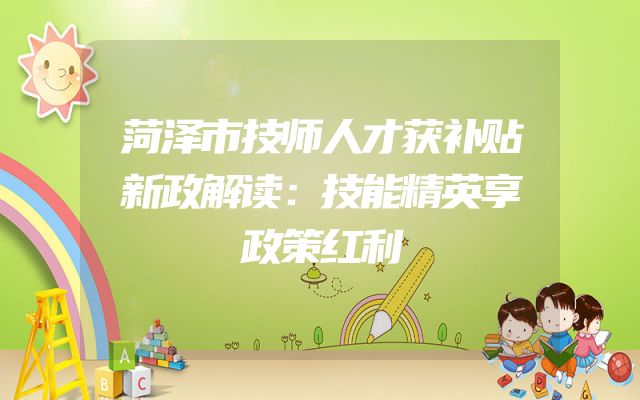 菏泽市技师人才获补贴新政解读：技能精英享政策红利