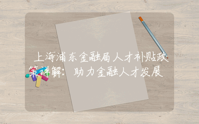 上海浦东金融局人才补贴政策详解：助力金融人才发展