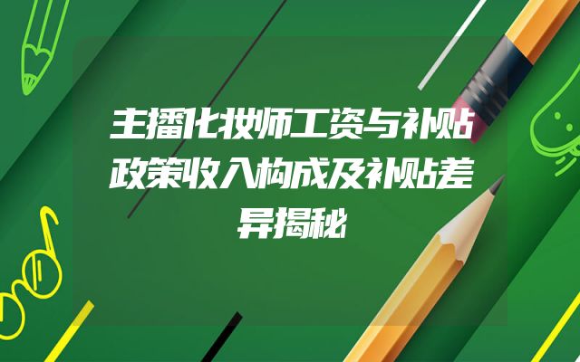 主播化妆师工资与补贴政策收入构成及补贴差异揭秘