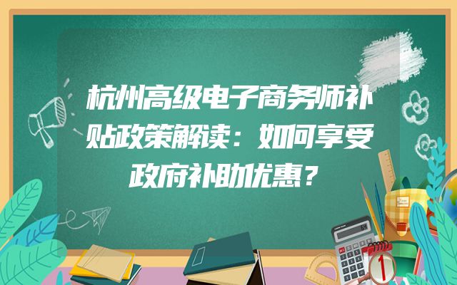 杭州高级电子商务师补贴政策解读：如何享受政府补助优惠？