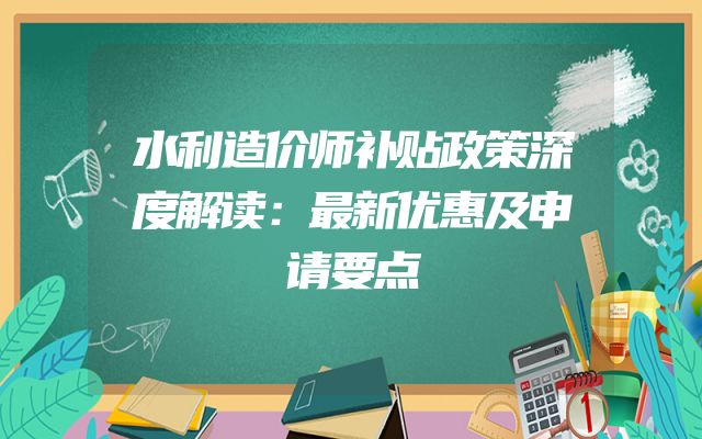 水利造价师补贴政策深度解读：最新优惠及申请要点