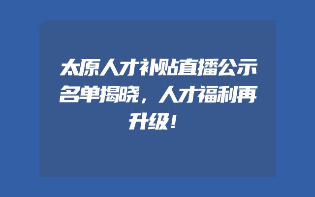 太原人才补贴直播公示名单揭晓，人才福利再升级！