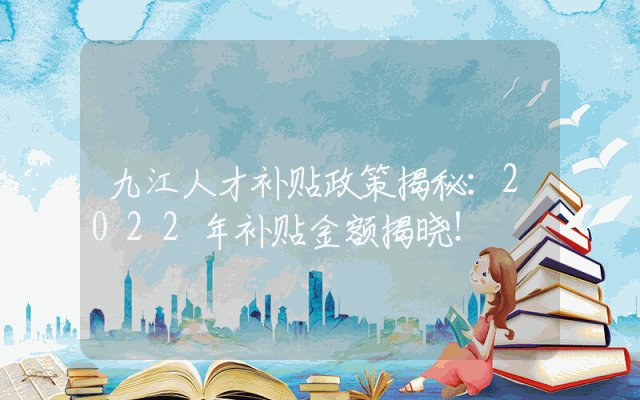 九江人才补贴政策揭秘：2022年补贴金额揭晓！