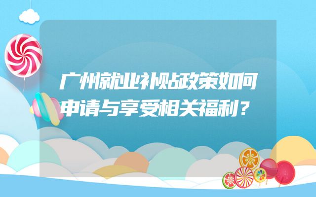 广州就业补贴政策如何申请与享受相关福利？