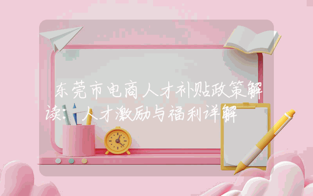 东莞市电商人才补贴政策解读：人才激励与福利详解