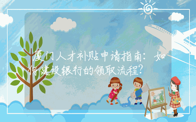 厦门人才补贴申请指南：如何建设银行的领取流程？