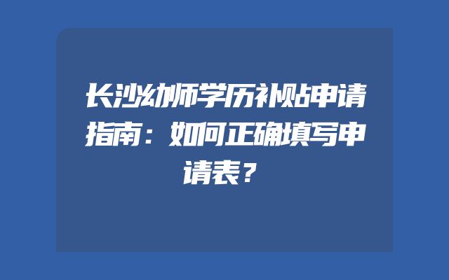 长沙幼师学历补贴申请指南：如何正确填写申请表？