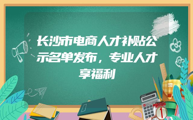 长沙市电商人才补贴公示名单发布，专业人才享福利