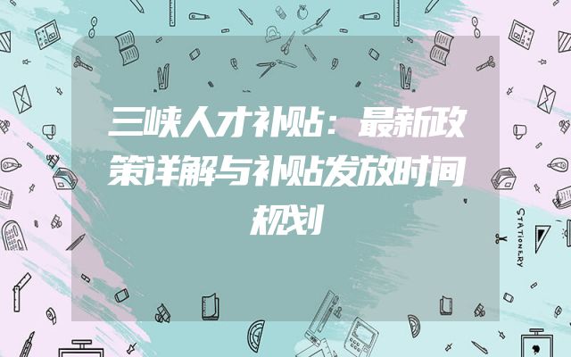 三峡人才补贴：最新政策详解与补贴发放时间规划