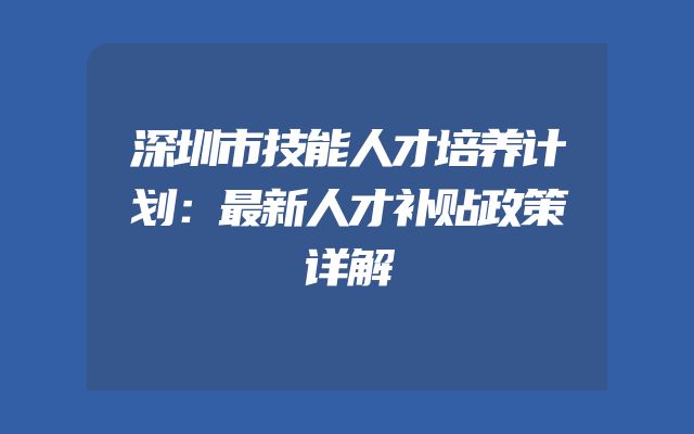 深圳市技能人才培养计划：最新人才补贴政策详解