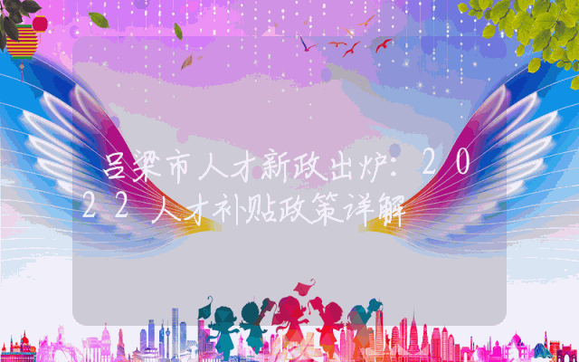 吕梁市人才新政出炉：2022人才补贴政策详解