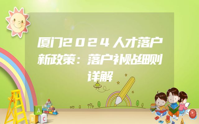 厦门2024人才落户新政策：落户补贴细则详解