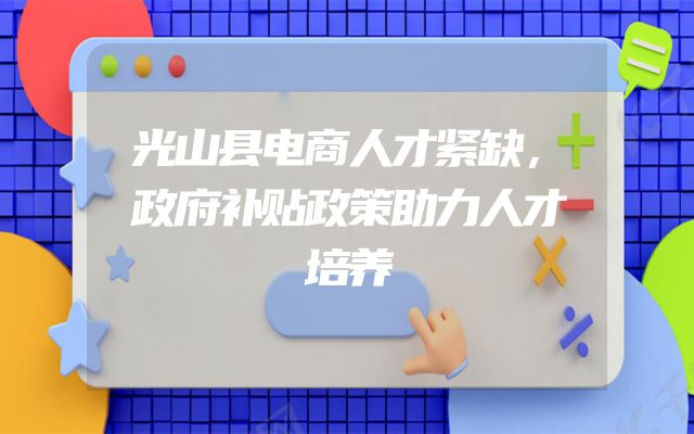 光山县电商人才紧缺，政府补贴政策助力人才培养