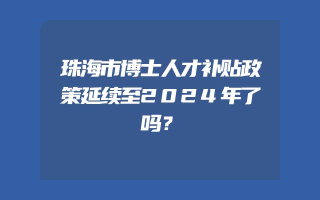 珠海市博士人才补贴政策延续至2024年了吗？