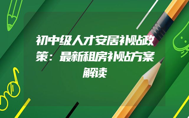 初中级人才安居补贴政策：最新租房补贴方案解读