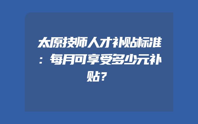 太原技师人才补贴标准：每月可享受多少元补贴？