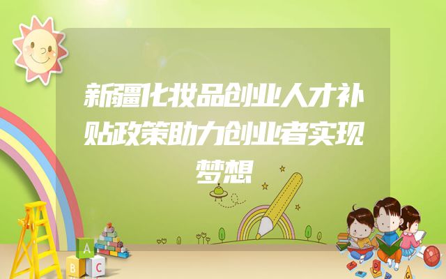 新疆化妆品创业人才补贴政策助力创业者实现梦想