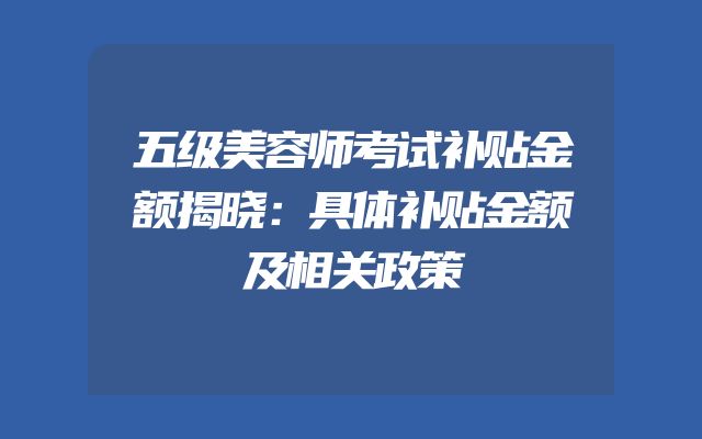 五级美容师考试补贴金额揭晓：具体补贴金额及相关政策