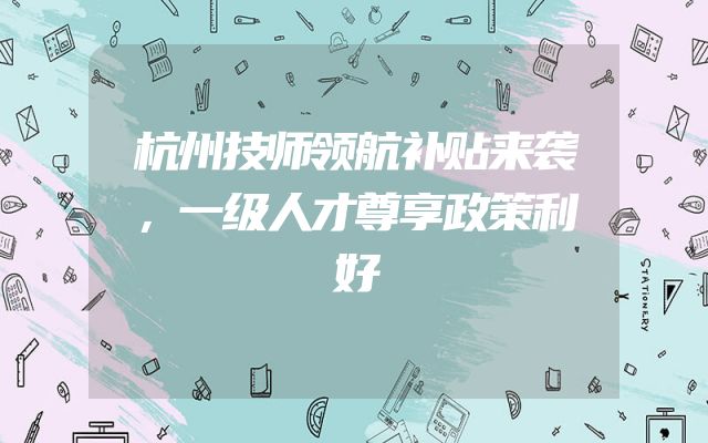 杭州技师领航补贴来袭，一级人才尊享政策利好