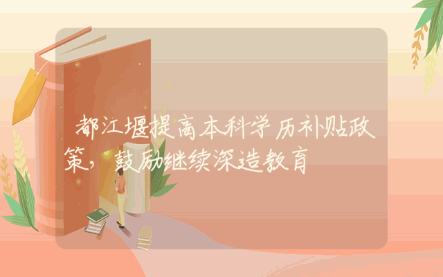 都江堰提高本科学历补贴政策，鼓励继续深造教育