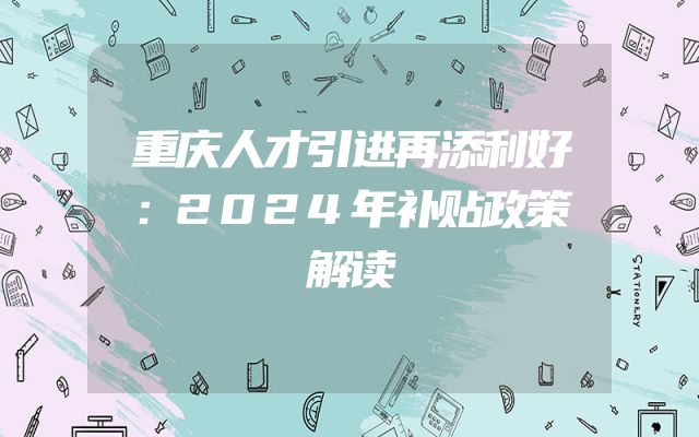 重庆人才引进再添利好：2024年补贴政策解读
