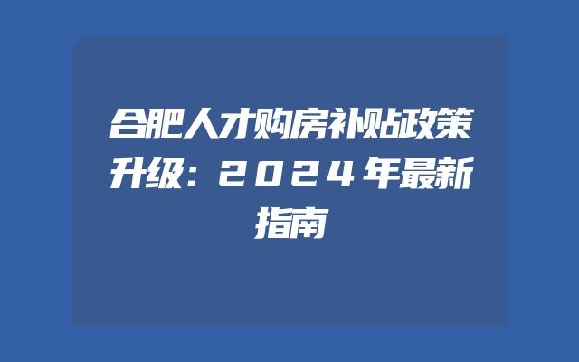 合肥人才购房补贴政策升级：2024年最新指南