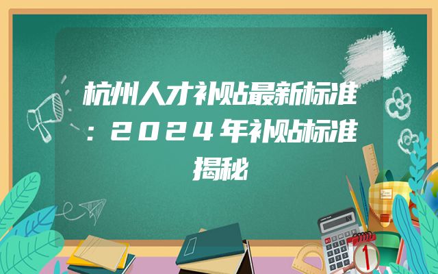 杭州人才补贴最新标准：2024年补贴标准揭秘