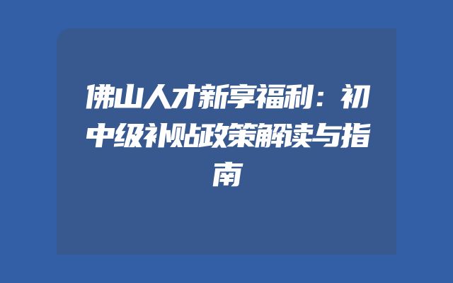 佛山人才新享福利：初中级补贴政策解读与指南