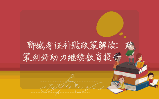 聊城考证补贴政策解读：政策利好助力继续教育提升