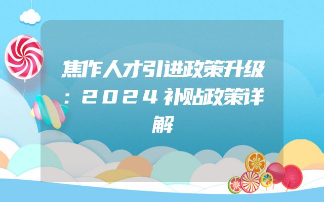 焦作人才引进政策升级：2024补贴政策详解
