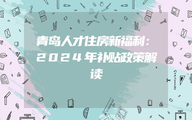青岛人才住房新福利：2024年补贴政策解读