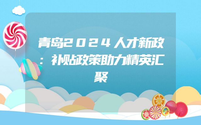 青岛2024人才新政：补贴政策助力精英汇聚