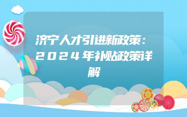 济宁人才引进新政策：2024年补贴政策详解