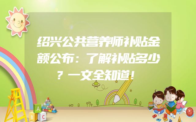 绍兴公共营养师补贴金额公布：了解补贴多少？一文全知道！