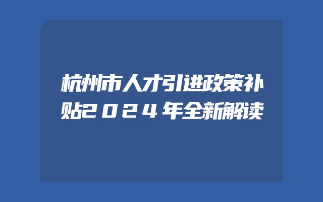 杭州市人才引进政策补贴2024年全新解读