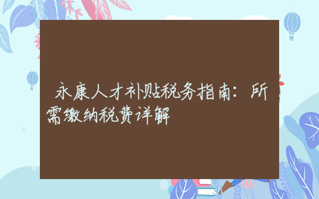 永康人才补贴税务指南：所需缴纳税费详解